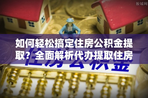 奈曼旗如何轻松搞定住房公积金提取？全面解析代办提取住房公积金流程