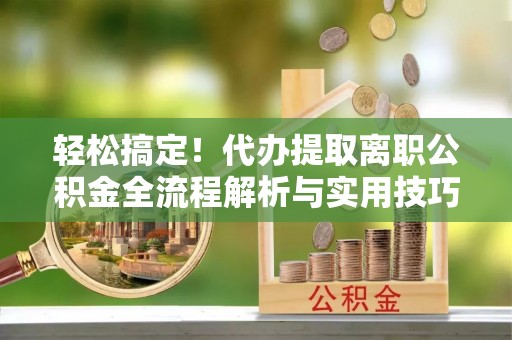 奈曼旗轻松搞定！代办提取离职公积金全流程解析与实用技巧