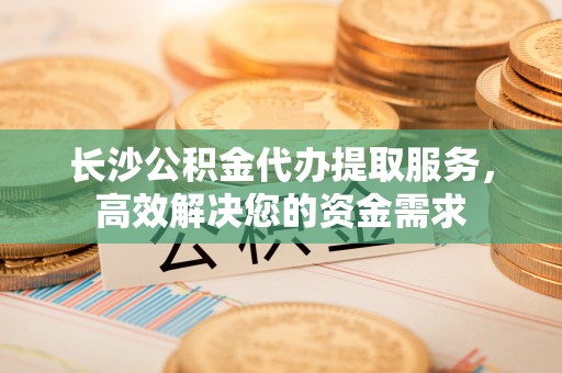 奈曼旗长沙公积金代办提取服务，高效解决您的资金需求