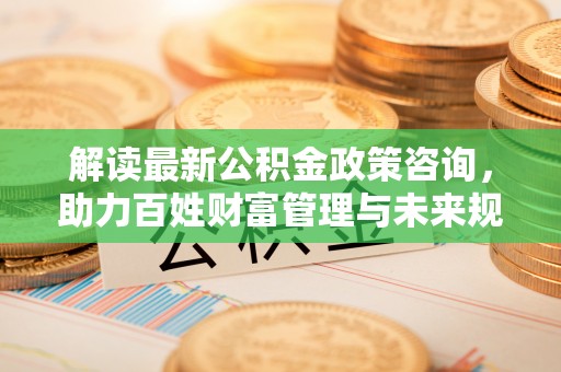 奈曼旗解读最新公积金政策咨询，助力百姓财富管理与未来规划