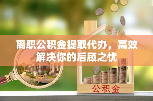 奈曼旗离职公积金提取代办，高效解决你的后顾之忧