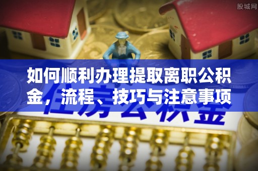 奈曼旗如何顺利办理提取离职公积金，流程、技巧与注意事项全解析