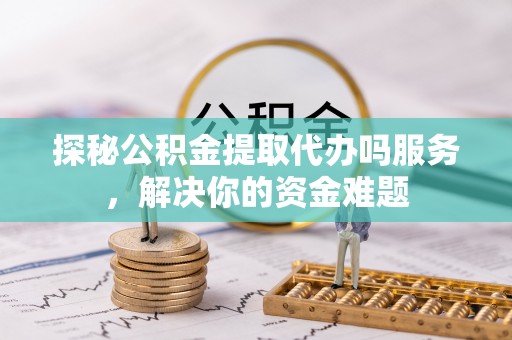 奈曼旗探秘公积金提取代办吗服务，解决你的资金难题