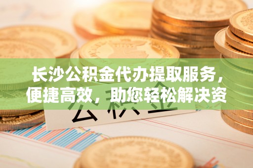 奈曼旗长沙公积金代办提取服务，便捷高效，助您轻松解决资金需求