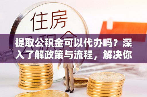 奈曼旗提取公积金可以代办吗？深入了解政策与流程，解决你的疑问
