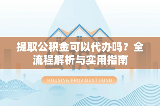 奈曼旗提取公积金可以代办吗？全流程解析与实用指南