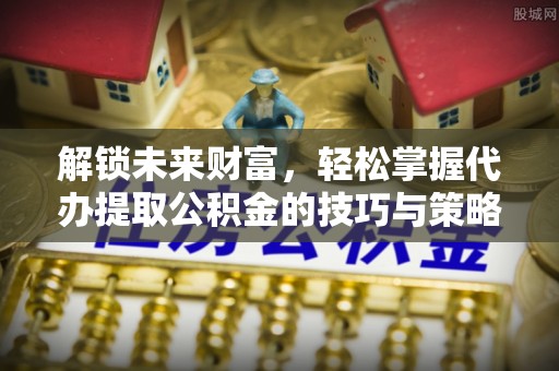 奈曼旗解锁未来财富，轻松掌握代办提取公积金的技巧与策略