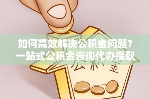 奈曼旗如何高效解决公积金问题？一站式公积金咨询代办提取服务全解析