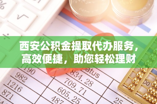奈曼旗西安公积金提取代办服务，高效便捷，助您轻松理财