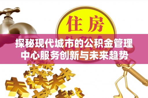 奈曼旗探秘现代城市的公积金管理中心服务创新与未来趋势