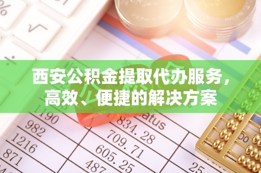 奈曼旗西安公积金提取代办服务，高效、便捷的解决方案