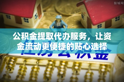 奈曼旗公积金提取代办服务，让资金流动更便捷的贴心选择