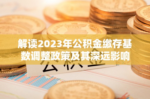 奈曼旗解读2023年公积金缴存基数调整政策及其深远影响