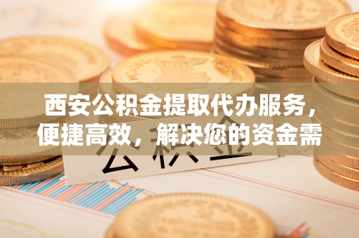 奈曼旗西安公积金提取代办服务，便捷高效，解决您的资金需求