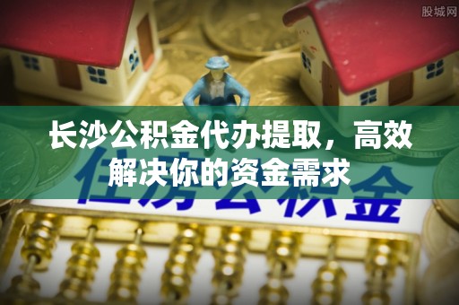 奈曼旗长沙公积金代办提取，高效解决你的资金需求