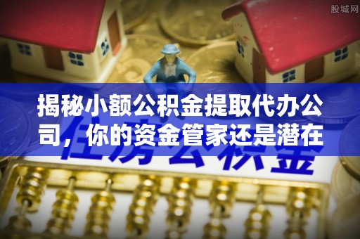 奈曼旗揭秘小额公积金提取代办公司，你的资金管家还是潜在风险？
