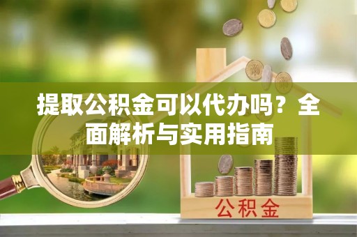 奈曼旗提取公积金可以代办吗？全面解析与实用指南