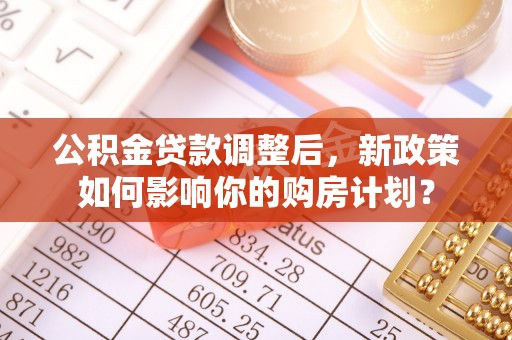 奈曼旗公积金贷款调整后，新政策如何影响你的购房计划？