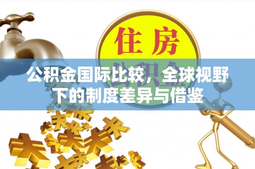 奈曼旗公积金国际比较，全球视野下的制度差异与借鉴