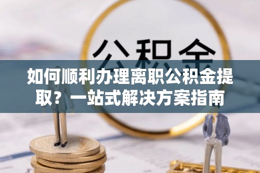 奈曼旗如何顺利办理离职公积金提取？一站式解决方案指南