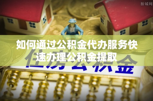 奈曼旗如何通过公积金代办服务快速办理公积金提取