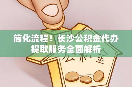 奈曼旗简化流程！长沙公积金代办提取服务全面解析