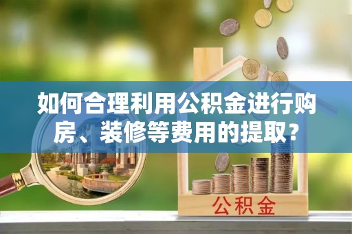 奈曼旗如何合理利用公积金进行购房、装修等费用的提取？