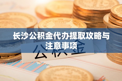 奈曼旗长沙公积金代办提取攻略与注意事项