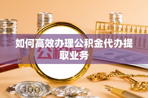 奈曼旗如何高效办理公积金代办提取业务