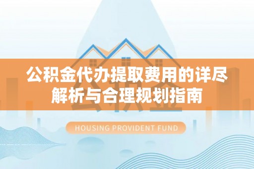 奈曼旗公积金代办提取费用的详尽解析与合理规划指南