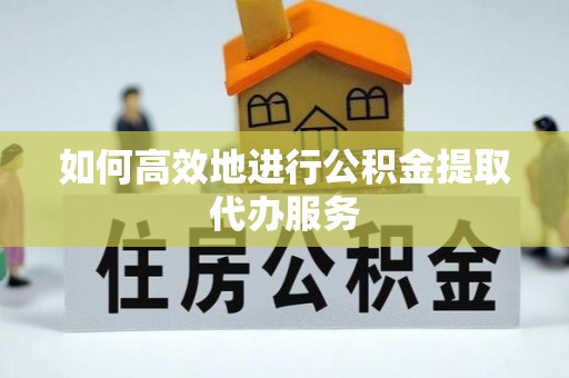 奈曼旗如何高效地进行公积金提取代办服务