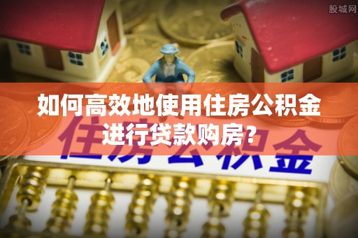 奈曼旗如何高效地使用住房公积金进行贷款购房？