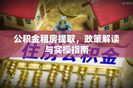 奈曼旗公积金租房提取，政策解读与实操指南